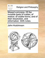 Moses's Principia. of the Invisible Parts of Matter; Of Motion: Of Visible Forms; And of Their Dissolution, and Reformation. with Notes.