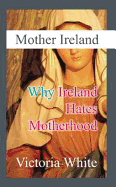 Mother Ireland: Why Ireland Hates Motherhood - White, Victoria