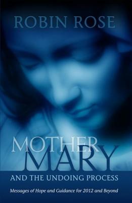 Mother Mary and the Undoing Process: Messages of Hope and Guidance for 2012 and Beyond - Rose, Robin, Dr.