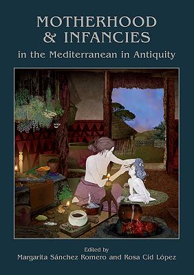 Motherhood and Infancies in the Mediterranean in Antiquity - Snchez Romero, Margarita (Editor), and Cid Lpez, Rosa (Editor)