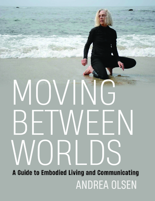 Moving Between Worlds: A Guide to Embodied Living and Communicating - Olsen, Andrea