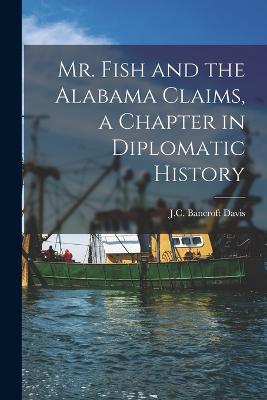 Mr. Fish and the Alabama Claims, a Chapter in Diplomatic History - Davis, J C Bancroft