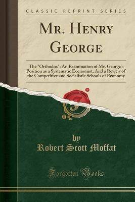 Mr. Henry George: The Orthodox: An Examination of Mr. George's Position as a Systematic Economist; And a Review of the Competitive and Socialistic Schools of Economy (Classic Reprint) - Moffat, Robert Scott