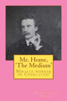 Mr. Home, 'The Medium': (Miracle worker or Charlatan?) - Murphy, Michael Joseph