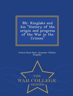 Mr. Kinglake and His History of the Origin and Progress of the War in the Crimea - War College Series - Head, Francis Bond, Sir, and Kinglake, Alexander William