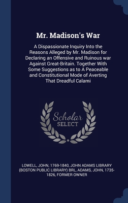 Mr. Madison's War: A Dispassionate Inquiry Into the Reasons Alleged by Mr. Madison for Declaring an Offensive and Ruinous war Against Great-Britain. Together With Some Suggestions as to A Peaceable and Constitutional Mode of Averting That Dreadful Calami - Lowell, John, and John Adams Library (Boston Public Librar (Creator), and Adams, John