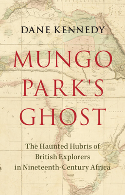 Mungo Park's Ghost: The Haunted Hubris of British Explorers in Nineteenth-Century Africa - Kennedy, Dane