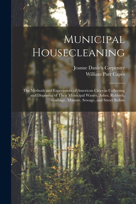 Municipal Housecleaning: The Methods and Experiences of American Cities in Collecting and Disposing of Their Municipal Wastes, Ashes, Rubbish, Garbage, Manure, Sewage, and Street Refuse - Capes, William Parr, and Carpenter, Jeanne Daniels