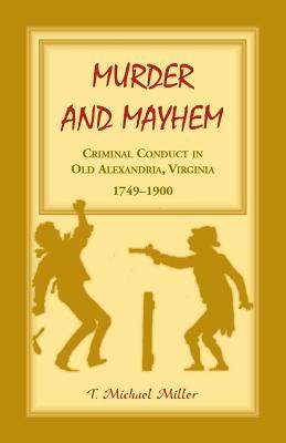 Murder and Mayhem: Criminal Conduct in Old Alexandria, Virginia, 1749-1900 - Miller, T Michael