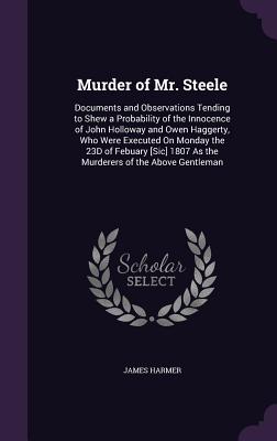 Murder of Mr. Steele: Documents and Observations Tending to Shew a Probability of the Innocence of John Holloway and Owen Haggerty, Who Were Executed On Monday the 23D of Febuary [Sic] 1807 As the Murderers of the Above Gentleman - Harmer, James