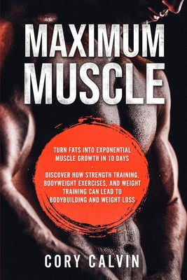 Muscle Building - Maximum Muscle: Turn Fats Into Exponential Muscle Growth in 10 Days: Discover How Strength Training, Bodyweight Exercises, and Weight Training Can Lead To Bodybuilding and Weight Loss - Calvin, Cory