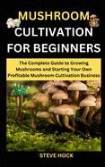 Mushroom Cultivation For Beginners: The Complete Guide to Growing Mushrooms and Starting Your Own Profitable Mushroom Cultivation Business