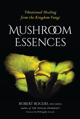 Mushroom Essences: Vibrational Healing from the Kingdom Fungi - Rogers, Robert, and Arevalo, Willoughby (Foreword by)