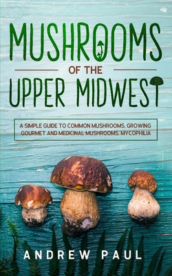 Mushrooms of the upper Midwest: A Simple Guide to Common Mushrooms, Growing Gourmet and Medicinal Mushrooms, Mycophilia - Paul, Andrew