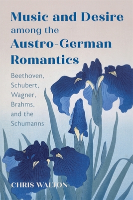 Music and Desire Among the Austro-German Romantics: Beethoven, Schubert, Wagner, Brahms, and the Schumanns - Walton, Chris