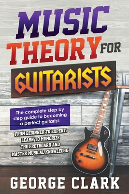 Music Theory for Guitarists: The new detalied guide to understanding and learning music theory. Memorize the fretboard and master the essential knowledge to become a perfect guitarist. - Clark, George