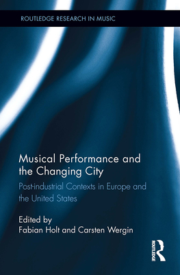 Musical Performance and the Changing City: Post-Industrial Contexts in Europe and the United States - Holt, Fabian (Editor), and Wergin, Carsten (Editor)