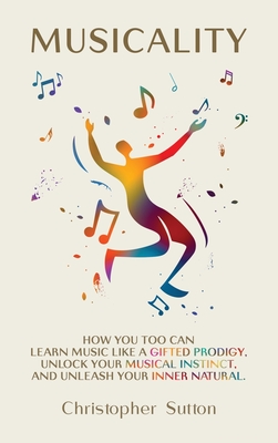 Musicality: How you too can learn music like a gifted prodigy, unlock your musical instinct, and unleash your inner natural. - Sutton, Christopher