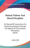 Mutual Tuition And Moral Discipline: Or Manual Of Instructions For Conducting Schools Through The Agency Of The Scholars Themselves (1823)
