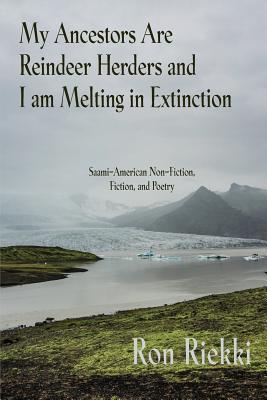 My Ancestors Are Reindeer Herders and I Am Melting In Extinction: Saami-American Non-Fiction, Fiction, and Poetry - Riekki, Ron