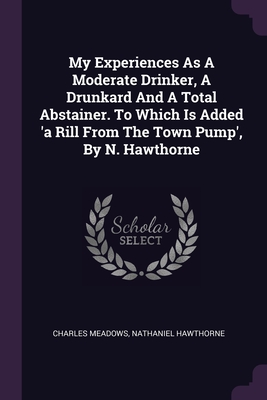 My Experiences As A Moderate Drinker, A Drunkard And A Total Abstainer. To Which Is Added 'a Rill From The Town Pump', By N. Hawthorne - Meadows, Charles, and Hawthorne, Nathaniel