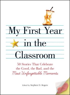 My First Year in the Classroom: 50 Stories That Celebrate the Good, the Bad, and the Most Unforgettable Moments - Rogers, Stephen D