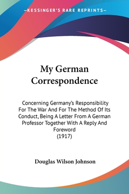 My German Correspondence: Concerning Germany's Responsibility For The War And For The Method Of Its Conduct, Being A Letter From A German Professor Together With A Reply And Foreword (1917) - Johnson, Douglas Wilson