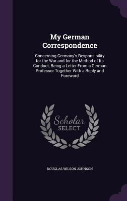 My German Correspondence: Concerning Germany's Responsibility for the War and for the Method of Its Conduct, Being a Letter From a German Professor Together With a Reply and Foreword - Johnson, Douglas Wilson