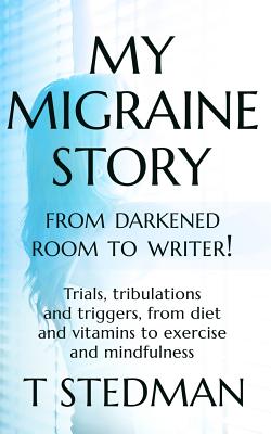 My Migraine Story - From Darkened Room to Writer!: Trials, tribulations and triggers, from diet and vitamins to exercise and mindfulness. - Stedman, T.