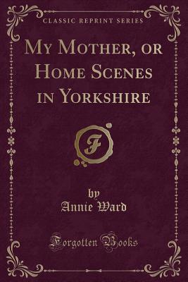 My Mother, or Home Scenes in Yorkshire (Classic Reprint) - Ward, Annie