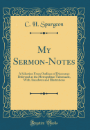 My Sermon-Notes: A Selection from Outlines of Discourses Delivered at the Metropolitan Tabernacle, with Anecdotes and Illustrations (Classic Reprint)