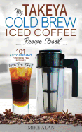 My Takeya Cold Brew Iced Coffee Recipe Book: 101 Astounding Coffee & Tea Recipes with Pro Tips!