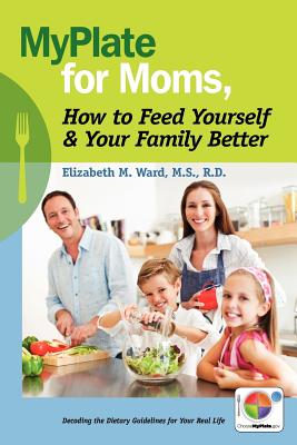 MyPlate for Moms, How to Feed Yourself & Your Family Better: Decoding the Dietary Guidelines for Your Real Life - Ward MS, Rd Elizabeth M