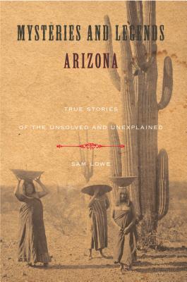 Mysteries and Legends of Arizona: True Stories of the Unsolved and Unexplained - Lowe, Sam