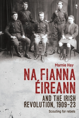 Na Fianna Ireann and the Irish Revolution, 1909-23: Scouting for Rebels - Hay, Marnie