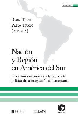 Naci?n y Regi?n en Am?rica del Sur: Los actores nacionales y la econom?a pol?tica de la integraci?n sudamericana - Trucco, Pablo, and Tussie, Diana