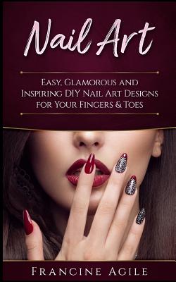 Nail Art: Easy, Glamorous and Inspiring DIY Nail Art Designs for Your Fingers & Toes - Agile, Francine