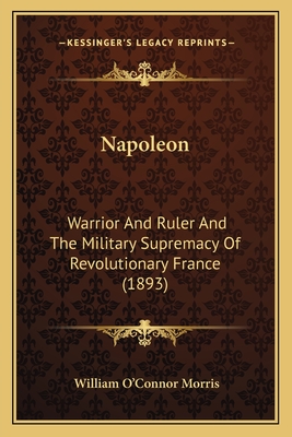 Napoleon: Warrior And Ruler And The Military Supremacy Of Revolutionary France (1893) - Morris, William O'Connor