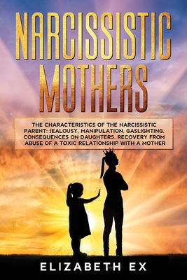 Narcissistic Mothers: The Characteristics of the Narcissistic Parent: Jealousy, Manipulation, Gaslighting. Consequences on Daughters. Recovery from abuse of a toxic relationship with a mothers.. - Ex, Elizabeth