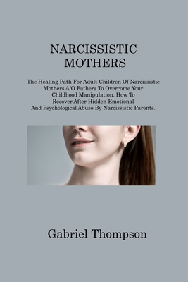 Narcissistic Mothers: The Healing Path For Adult Children Of Narcissistic Mothers A/O Fathers To Overcome Your Childhood Manipulation. How To Recover After Hidden Emotional And Psychological Abuse By Narcissistic Parents - Thompson, Gabriel