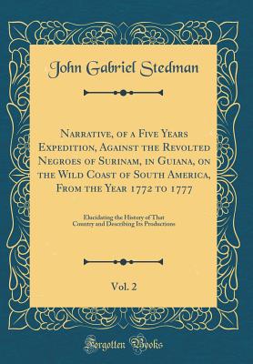 Narrative, of a Five Years Expedition, Against the Revolted Negroes of Surinam, in Guiana, on the Wild Coast of South America, from the Year 1772 to 1777, Vol. 2: Elucidating the History of That Country and Describing Its Productions (Classic Reprint) - Stedman, John Gabriel