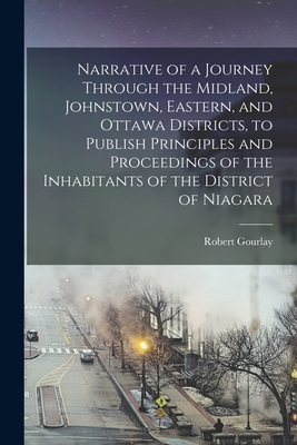 Narrative of a Journey Through the Midland, Johnstown, Eastern, and Ottawa Districts, to Publish Principles and Proceedings of the Inhabitants of the District of Niagara [microform] - Gourlay, Robert 1778-1863