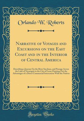 Narrative of Voyages and Excursions on the East Coast and in the Interior of Central America: Describing a Journey Up the River San Juan, and Passage Across the Lake of Nicaragua to the City of Leon; Pointing Out the Advantages of a Direct Commercial Inte - Roberts, Orlando W