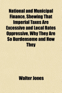 National and Municipal Finance, Shewing That Imperial Taxes Are Excessive and Local Rates Oppressive, Why They Are So Burdensome and How They May Be Relieved