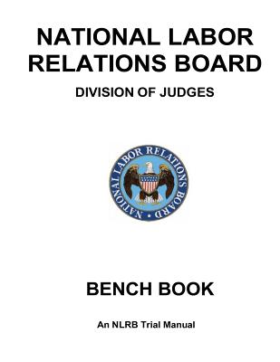 National Labor Relations Board Division of Judges: BENCH BOOK: An NLRB Trial Manual - Government, United States