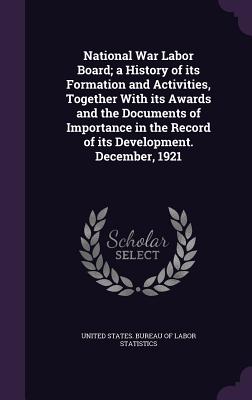 National War Labor Board; a History of its Formation and Activities, Together With its Awards and the Documents of Importance in the Record of its Development. December, 1921 - United States Bureau of Labor Statistic (Creator)