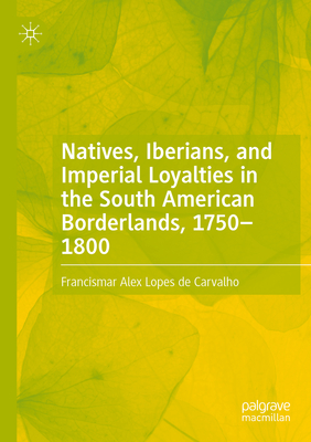 Natives, Iberians, and Imperial Loyalties in the South American Borderlands, 1750-1800 - Lopes de Carvalho, Francismar Alex