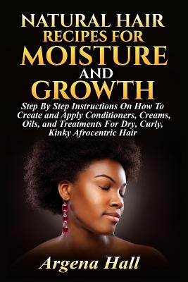 Natural Hair Recipes For Moisture and Growth: Step By Step Instructions On How To Create and Apply Conditioners, Creams, Oils, and Treatments For Dry, Curly, Kinky Afrocentric Hair - Hall, Argena