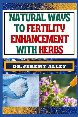 Natural Ways to Fertility Enhancement with Herbs: Herbal Harmony, Unveiling The Secrets To Assisted Reproductive Technology Through Natural Remedies - Alley, Jeremy, Dr.