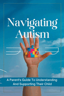 Navigating Autism: A Parent's Guide To Understanding And Supporting Their Child